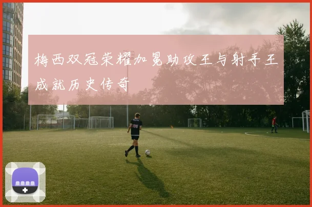 梅西双冠荣耀加冕助攻王与射手王成就历史传奇
