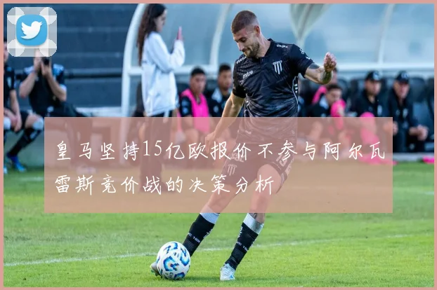 皇马坚持15亿欧报价不参与阿尔瓦雷斯竞价战的决策分析