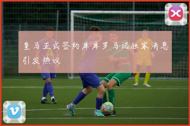 皇马正式签约库库罗马诺独家消息引发热议