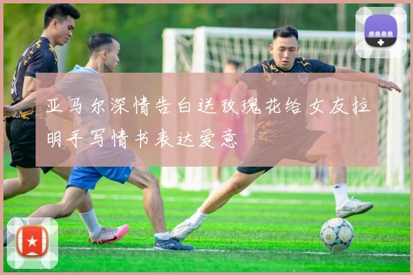亚马尔深情告白送玫瑰花给女友拉明手写情书表达爱意