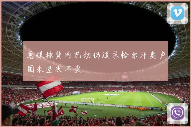 意媒称费内巴切仍追求恰尔汗奥卢国米坚决不卖