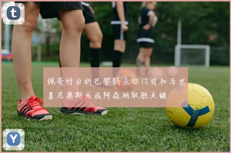 佩蒂特分析巴黎弱点称门将和马尔基尼奥斯或成阿森纳取胜关键