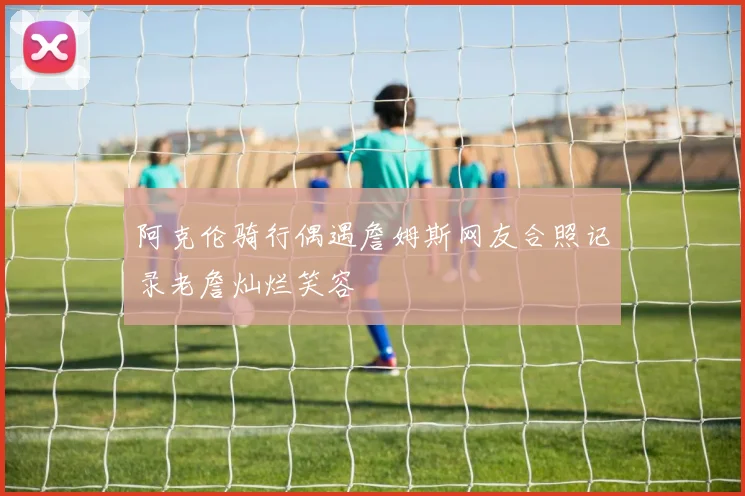 阿克伦骑行偶遇詹姆斯网友合照记录老詹灿烂笑容