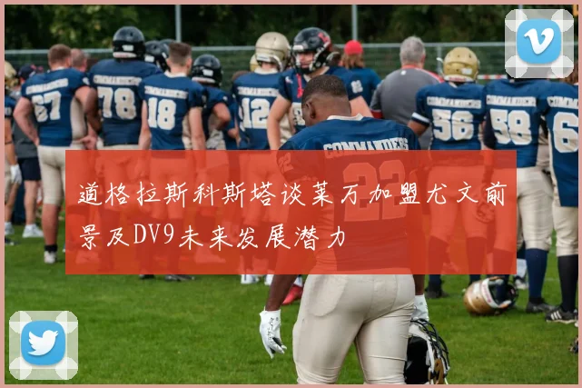 道格拉斯科斯塔谈莱万加盟尤文前景及DV9未来发展潜力