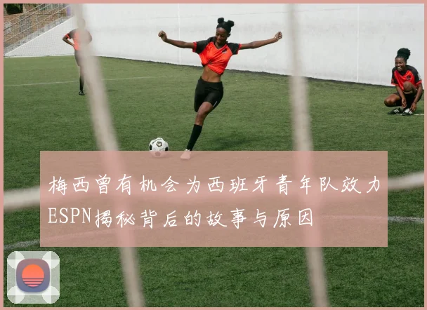 梅西曾有机会为西班牙青年队效力ESPN揭秘背后的故事与原因