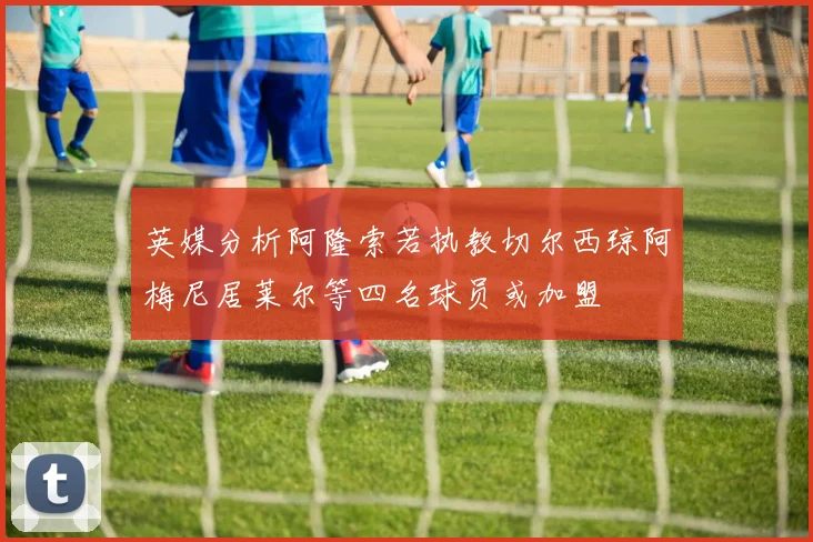 英媒分析阿隆索若执教切尔西琼阿梅尼居莱尔等四名球员或加盟