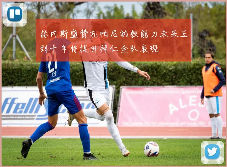赫内斯盛赞孔帕尼执教能力未来五到十年将提升拜仁全队表现