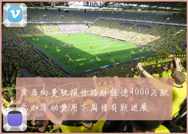 罗马向曼联报价格林伍德4000万欧元加浮动费用下周将有新进展