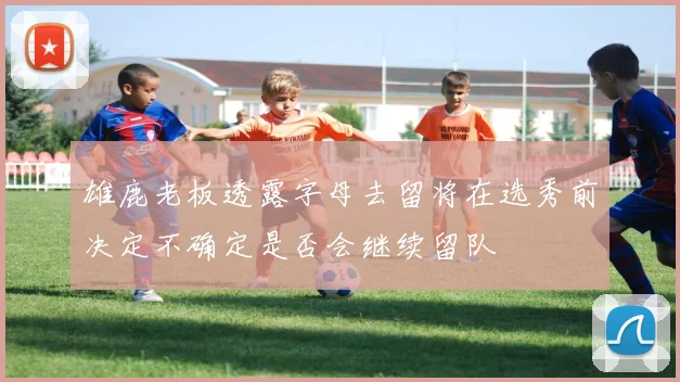 雄鹿老板透露字母去留将在选秀前决定不确定是否会继续留队