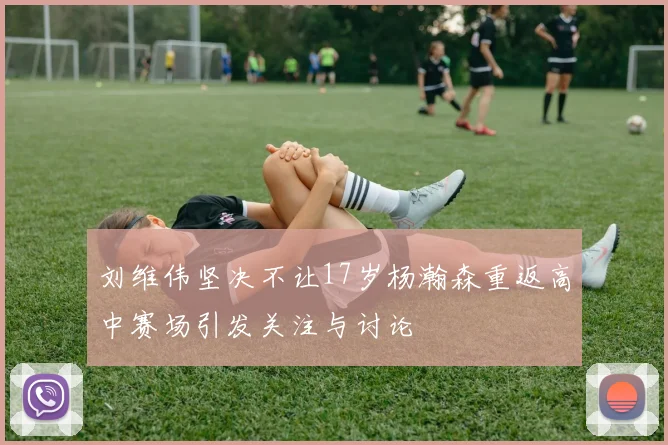 刘维伟坚决不让17岁杨瀚森重返高中赛场引发关注与讨论