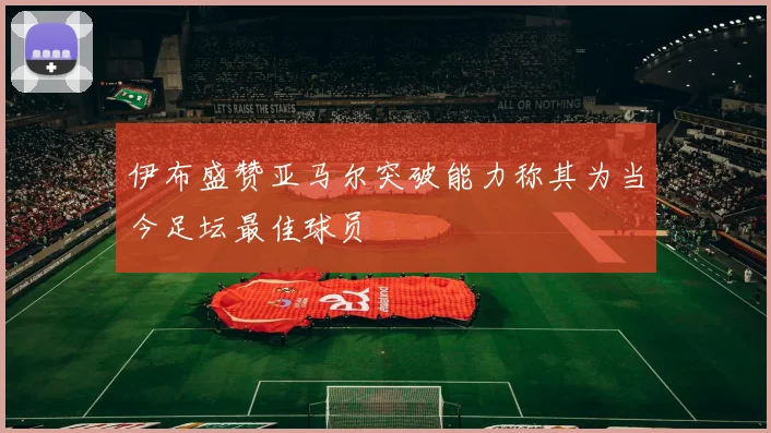 伊布盛赞亚马尔突破能力称其为当今足坛最佳球员