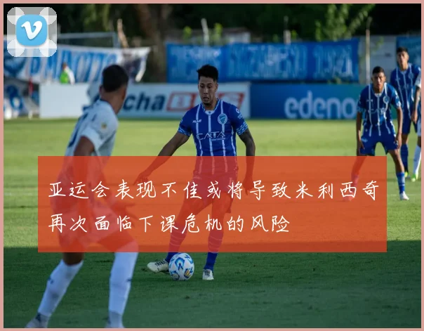 亚运会表现不佳或将导致米利西奇再次面临下课危机的风险