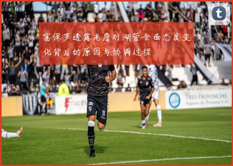 富保罗透露老詹对湖管会面态度变化背后的原因与协调过程