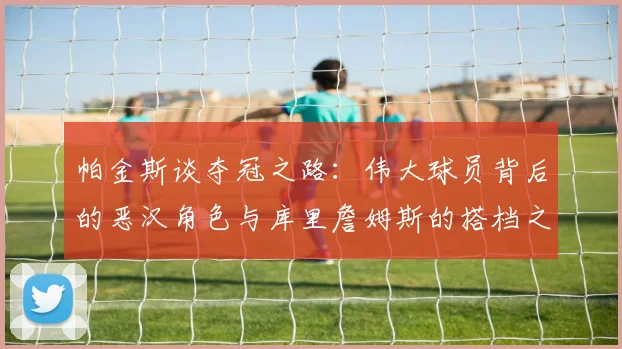 帕金斯谈夺冠之路：伟大球员背后的恶汉角色与库里詹姆斯的搭档之道