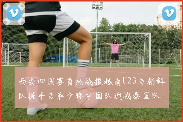 西安四国赛首轮战报越南U23与朝鲜队握手言和今晚中国队迎战泰国队