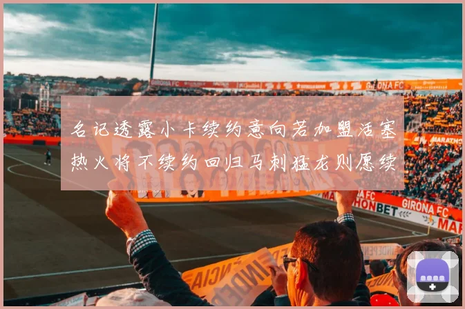名记透露小卡续约意向若加盟活塞热火将不续约回归马刺猛龙则愿续约