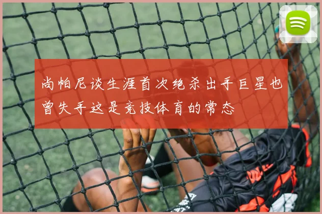 尚帕尼谈生涯首次绝杀出手巨星也曾失手这是竞技体育的常态