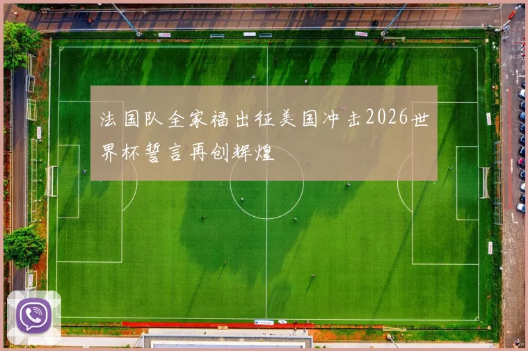 法国队全家福出征美国冲击2026世界杯誓言再创辉煌
