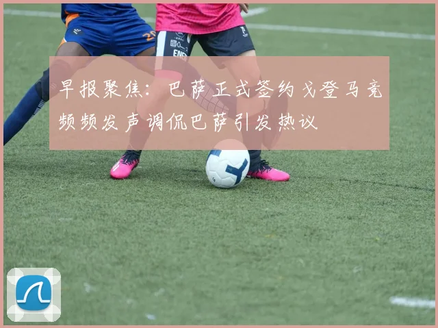 早报聚焦：巴萨正式签约戈登马竞频频发声调侃巴萨引发热议