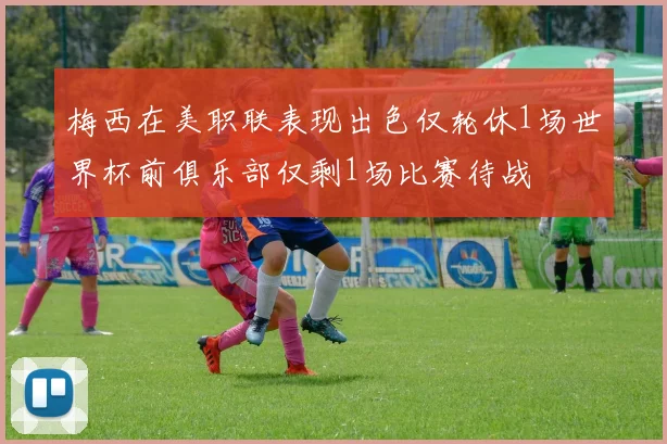 梅西在美职联表现出色仅轮休1场世界杯前俱乐部仅剩1场比赛待战