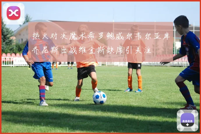 热火对决魔术希罗鲍威尔韦尔亚库乔尼斯出战维金斯缺席引关注