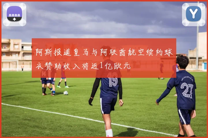 阿斯报道皇马与阿联酋航空续约球衣赞助收入将近1亿欧元