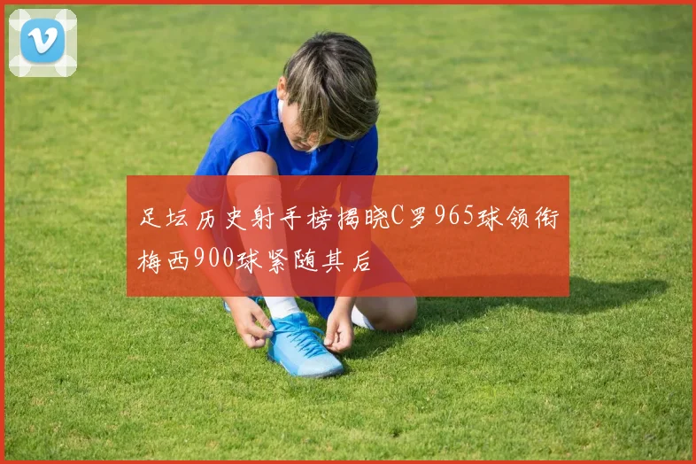 足坛历史射手榜揭晓C罗965球领衔梅西900球紧随其后