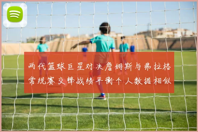 两代篮球巨星对决詹姆斯与弗拉格常规赛交锋战绩平衡个人数据相似