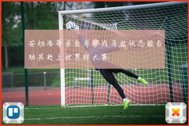 安切洛蒂亲自考察内马尔状态能否助其赶上世界杯大赛