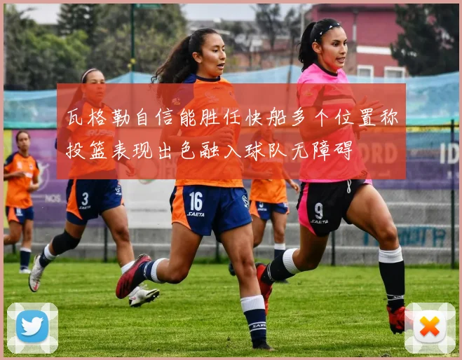 瓦格勒自信能胜任快船多个位置称投篮表现出色融入球队无障碍