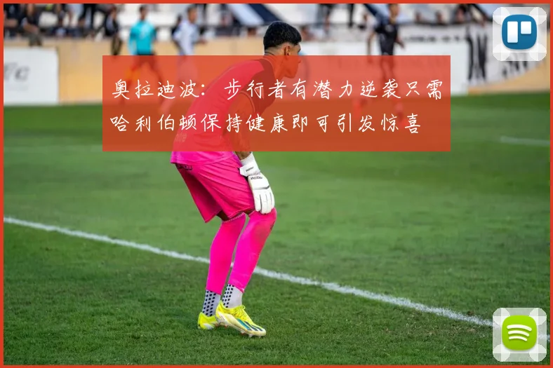 奥拉迪波：步行者有潜力逆袭只需哈利伯顿保持健康即可引发惊喜