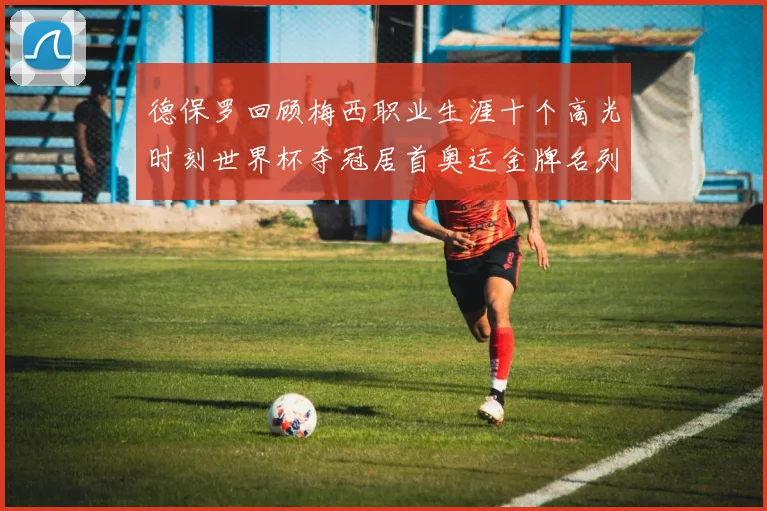 德保罗回顾梅西职业生涯十个高光时刻世界杯夺冠居首奥运金牌名列第四
