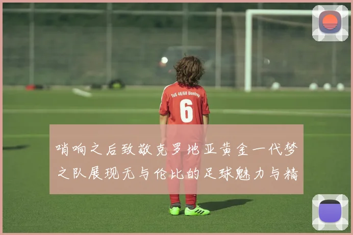 哨响之后致敬克罗地亚黄金一代梦之队展现无与伦比的足球魅力与精神